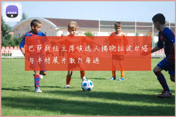 巴萨新任主席候选人揭晓拉波尔塔与丰特展开激烈角逐