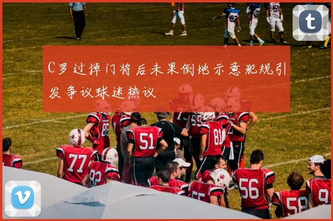 C罗过掉门将后未果倒地示意犯规引发争议球迷热议
