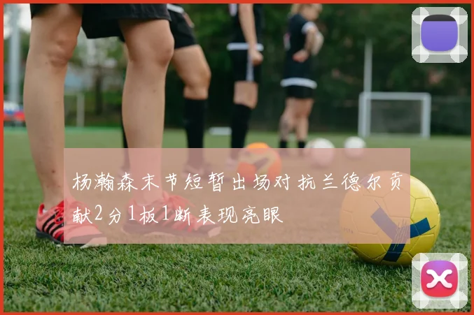 杨瀚森末节短暂出场对抗兰德尔贡献2分1板1断表现亮眼