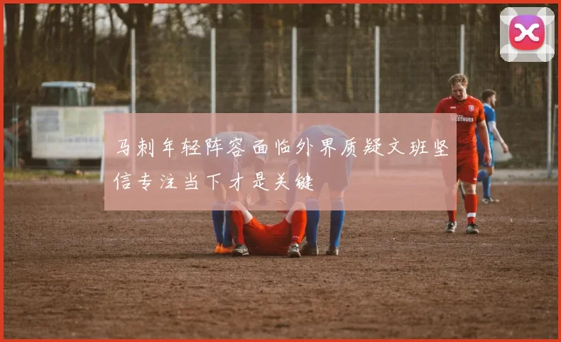 马刺年轻阵容面临外界质疑文班坚信专注当下才是关键