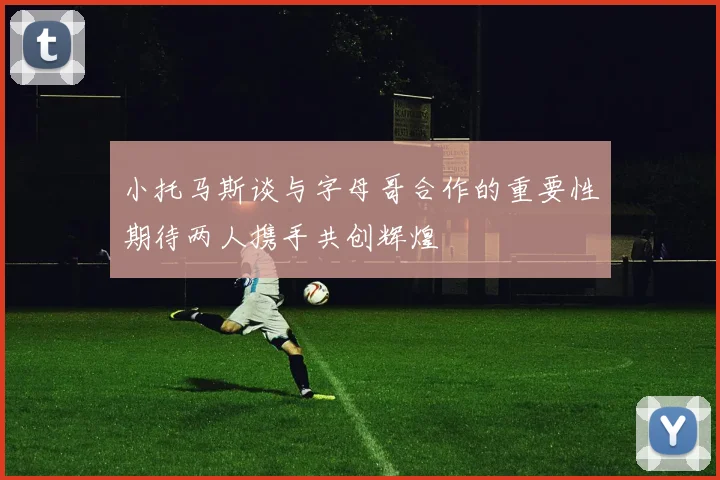 小托马斯谈与字母哥合作的重要性期待两人携手共创辉煌