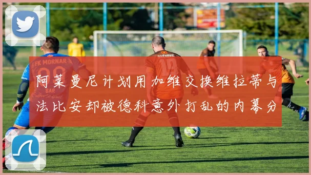 阿莱曼尼计划用加维交换维拉蒂与法比安却被德科意外打乱的内幕分析