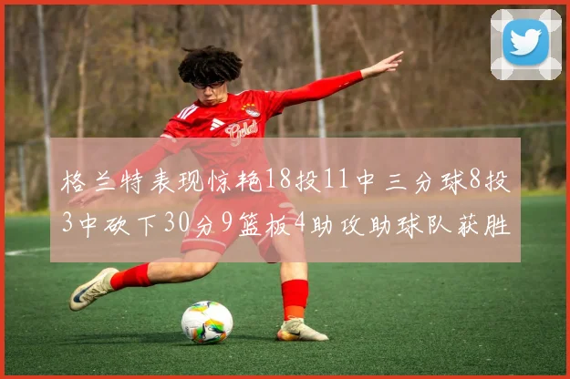 格兰特表现惊艳18投11中三分球8投3中砍下30分9篮板4助攻助球队获胜