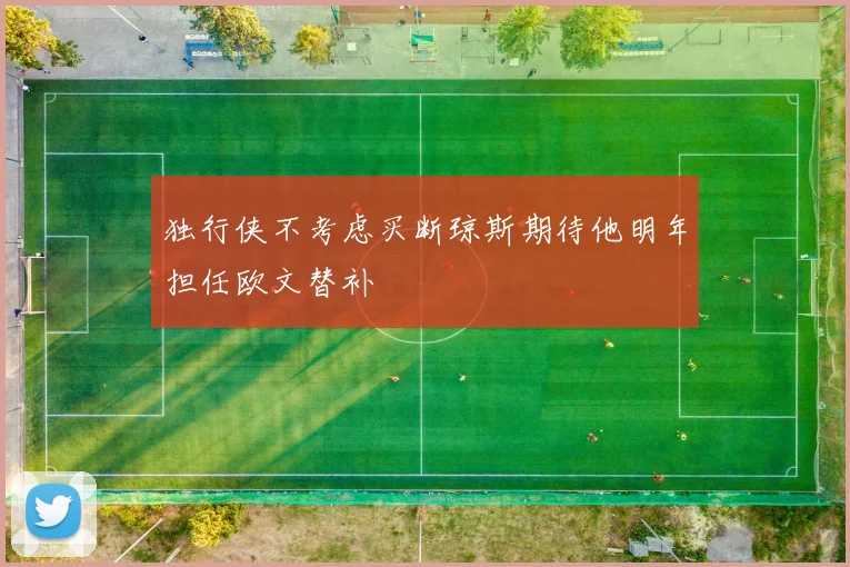 独行侠不考虑买断琼斯期待他明年担任欧文替补
