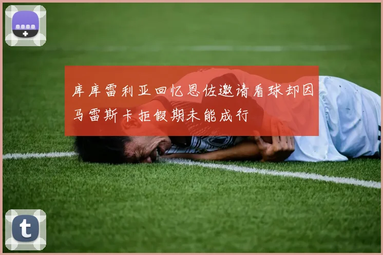 库库雷利亚回忆恩佐邀请看球却因马雷斯卡拒假期未能成行