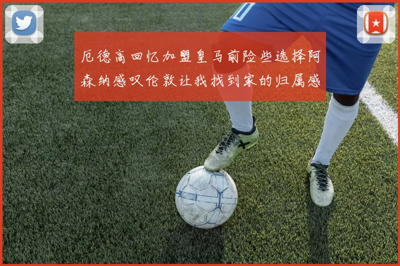 厄德高回忆加盟皇马前险些选择阿森纳感叹伦敦让我找到家的归属感