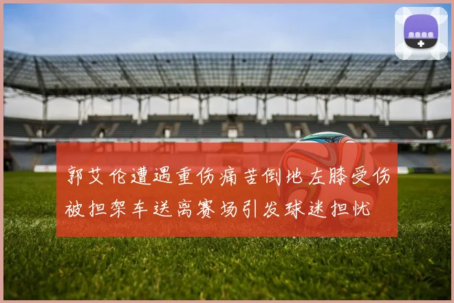 郭艾伦遭遇重伤痛苦倒地左膝受伤被担架车送离赛场引发球迷担忧