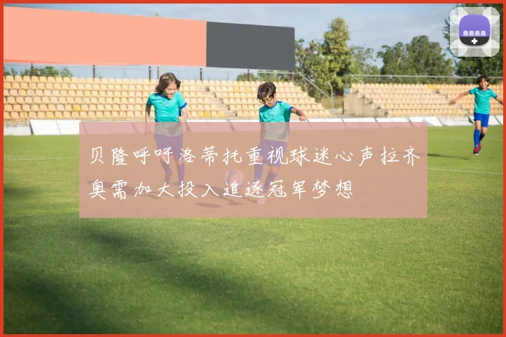贝隆呼吁洛蒂托重视球迷心声拉齐奥需加大投入追逐冠军梦想