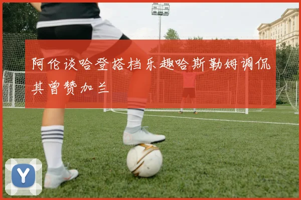 阿伦谈哈登搭档乐趣哈斯勒姆调侃其曾赞加兰