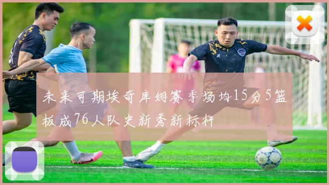 未来可期埃奇库姆赛季场均15分5篮板成76人队史新秀新标杆