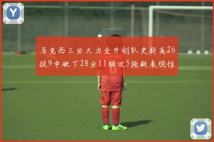 马克西三分火力全开创队史新高26投9中砍下28分11助攻5抢断表现惊艳