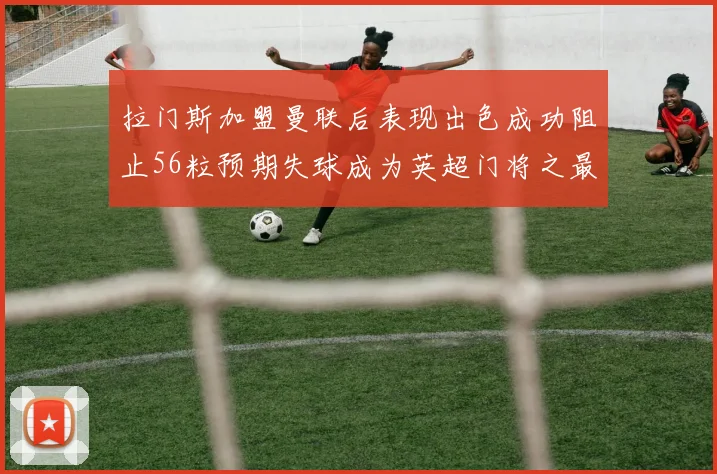 拉门斯加盟曼联后表现出色成功阻止56粒预期失球成为英超门将之最