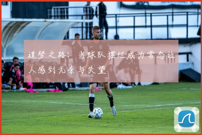 追梦之路：当球队摆烂成为常态让人感到无奈与失望