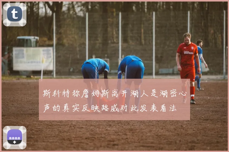 斯科特称詹姆斯离开湖人是湖密心声的真实反映路威对此发表看法